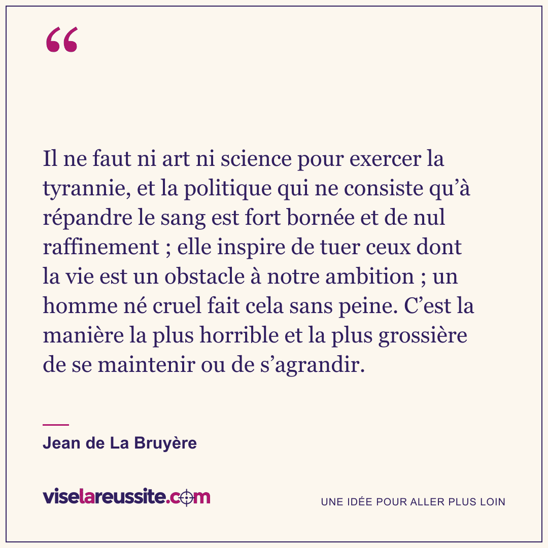 « Il ne faut ni art ni science pour exercer la tyrannie, et la politique qui ne consiste qu’à répandre le sang est fort bornée et de nul raffinement ; elle inspire de tuer ceux dont la vie est un obstacle à notre ambition ; un homme né cruel fait cela sans peine. C’est la manière la plus horrible et la plus grossière de se maintenir ou de s’agrandir. » — Jean de La Bruyère — Vise la Réussite