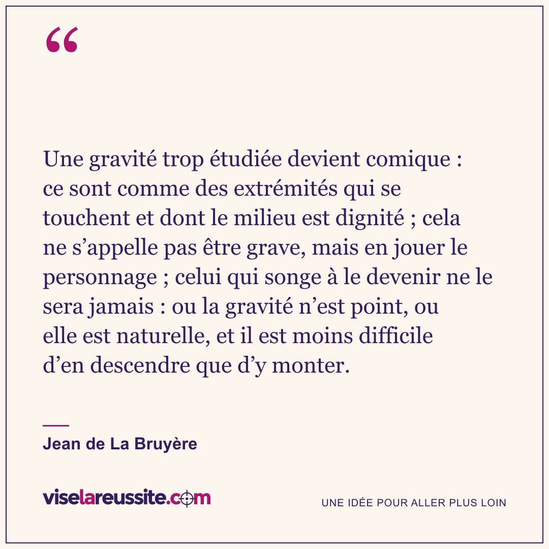 « Une gravité trop étudiée devient comique : ce sont comme des extrémités qui se touchent et dont le milieu est dignité ; cela ne s’appelle pas être grave, mais en jouer le personnage ; celui qui songe à le devenir ne le sera jamais : ou la gravité n’est point, ou elle est naturelle, et il est moins difficile d’en descendre que d’y monter. » — Jean de La Bruyère — Vise la Réussite