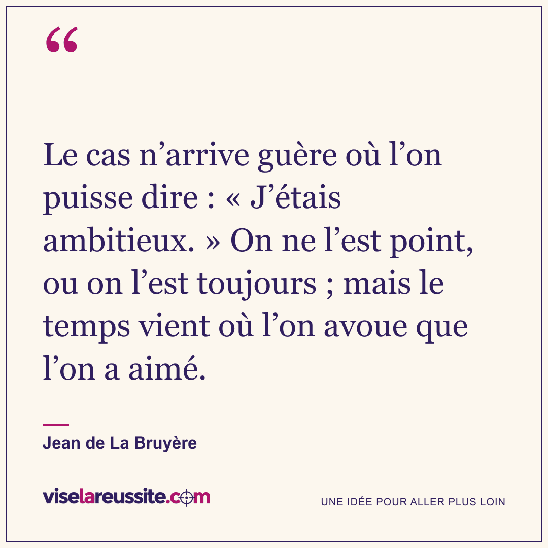 « Le cas n’arrive guère où l’on puisse dire : « J’étais ambitieux. » On ne l’est point, ou on l’est toujours ; mais le temps vient où l’on avoue que l’on a aimé. » — Jean de La Bruyère — Vise la Réussite