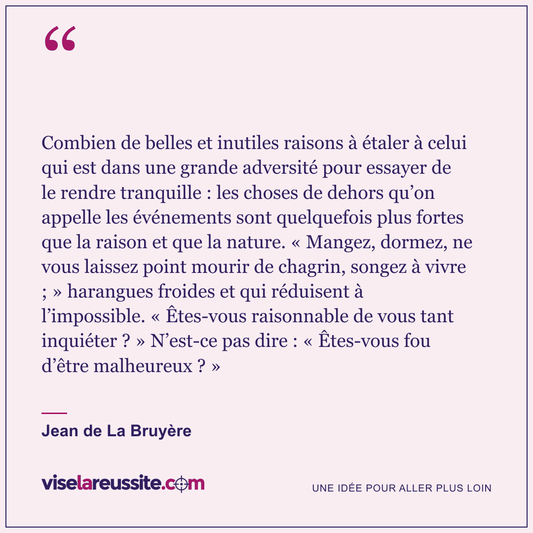 « Combien de belles et inutiles raisons à étaler à celui qui est dans une grande adversité pour essayer de le rendre tranquille : les choses de dehors qu’on appelle les événements sont quelquefois plus fortes que la raison et que la nature. « Mangez, dormez, ne vous laissez point mourir de chagrin, songez à vivre ; » harangues froides et qui réduisent à l’impossible. « Êtes-vous raisonnable de vous tant inquiéter ? » N’est-ce pas dire : « Êtes-vous fou d’être malheureux ? » » — Jean de La Bruyère — Vise la Réussite