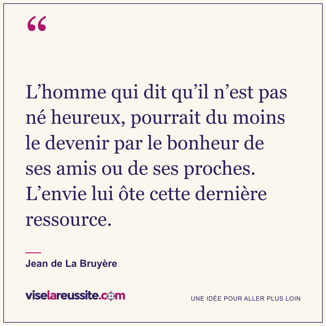 « L’homme qui dit qu’il n’est pas né heureux, pourrait du moins le devenir par le bonheur de ses amis ou de ses proches. L’envie lui ôte cette dernière ressource. » — Jean de La Bruyère — Vise la Réussite