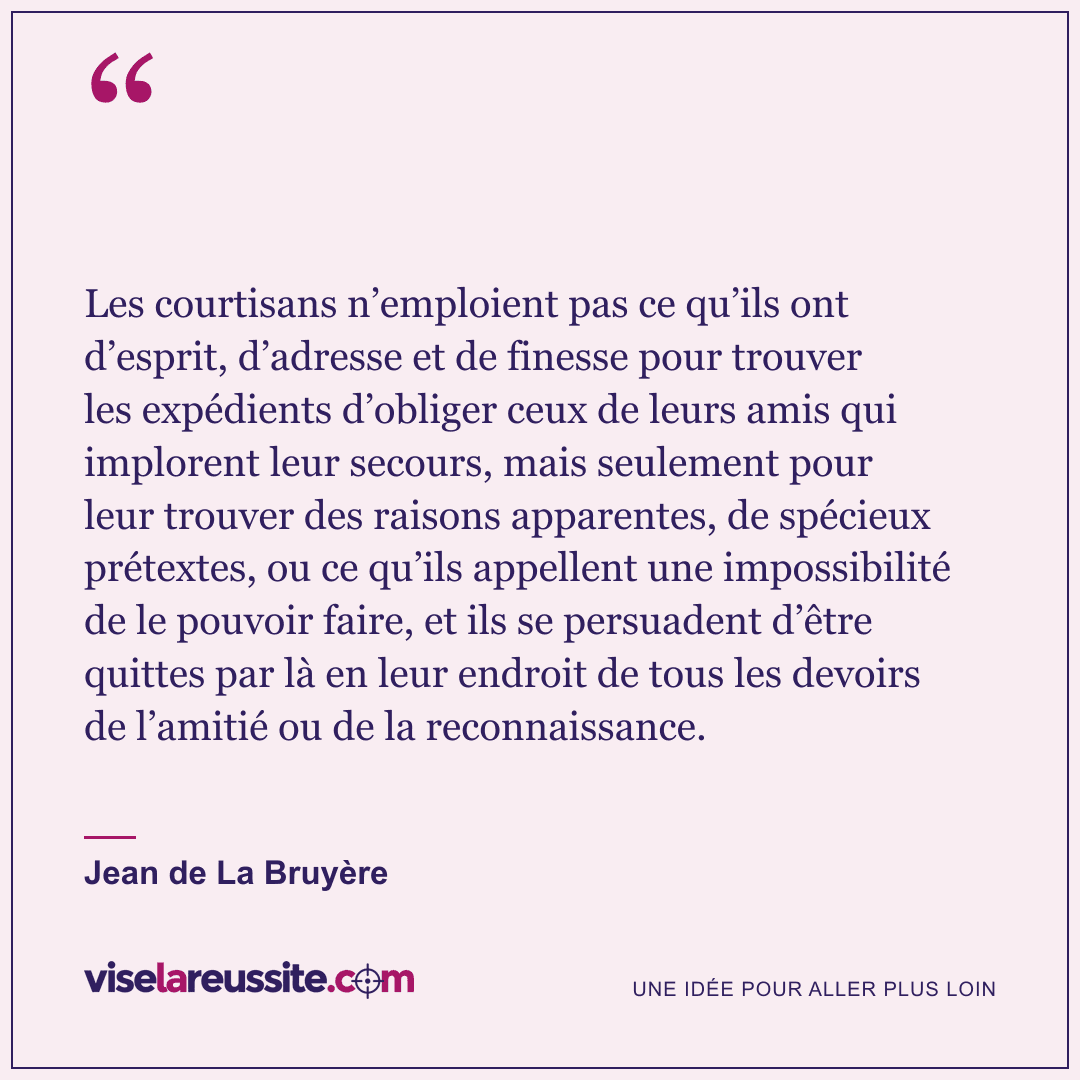 « Les courtisans n’emploient pas ce qu’ils ont d’esprit, d’adresse et de finesse pour trouver les expédients d’obliger ceux de leurs amis qui implorent leur secours, mais seulement pour leur trouver des raisons apparentes, de spécieux prétextes, ou ce qu’ils appellent une impossibilité de le pouvoir faire, et ils se persuadent d’être quittes par là en leur endroit de tous les devoirs de l’amitié ou de la reconnaissance. » — Jean de La Bruyère — Vise la Réussite