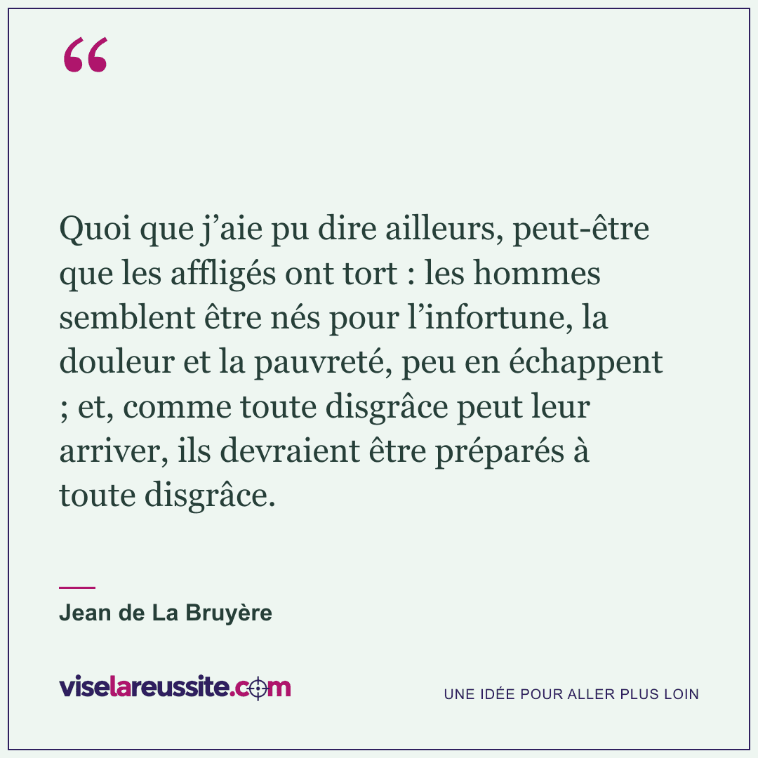 « Quoi que j’aie pu dire ailleurs, peut-être que les affligés ont tort : les hommes semblent être nés pour l’infortune, la douleur et la pauvreté, peu en échappent ; et, comme toute disgrâce peut leur arriver, ils devraient être préparés à toute disgrâce. » — Jean de La Bruyère — Vise la Réussite