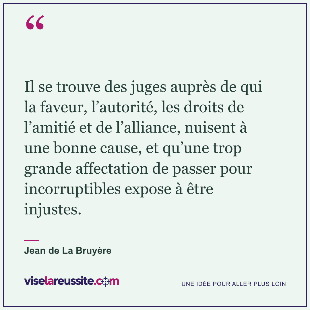 « Il se trouve des juges auprès de qui la faveur, l’autorité, les droits de l’amitié et de l’alliance, nuisent à une bonne cause, et qu’une trop grande affectation de passer pour incorruptibles expose à être injustes. » — Jean de La Bruyère — Vise la Réussite