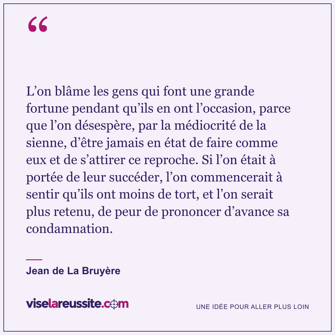 « L’on blâme les gens qui font une grande fortune pendant qu’ils en ont l’occasion, parce que l’on désespère, par la médiocrité de la sienne, d’être jamais en état de faire comme eux et de s’attirer ce reproche. Si l’on était à portée de leur succéder, l’on commencerait à sentir qu’ils ont moins de tort, et l’on serait plus retenu, de peur de prononcer d’avance sa condamnation. » — Jean de La Bruyère — Vise la Réussite