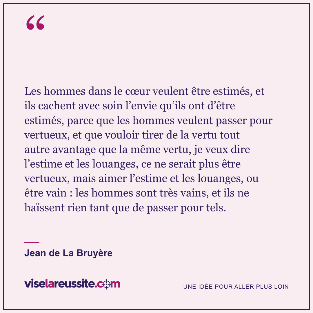 « Les hommes dans le cœur veulent être estimés, et ils cachent avec soin l’envie qu’ils ont d’être estimés, parce que les hommes veulent passer pour vertueux, et que vouloir tirer de la vertu tout autre avantage que la même vertu, je veux dire l’estime et les louanges, ce ne serait plus être vertueux, mais aimer l’estime et les louanges, ou être vain : les hommes sont très vains, et ils ne haïssent rien tant que de passer pour tels. » — Jean de La Bruyère — Vise la Réussite