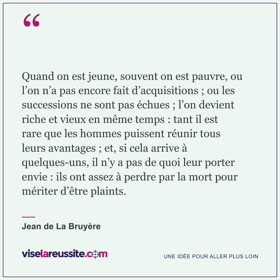 « Quand on est jeune, souvent on est pauvre, ou l’on n’a pas encore fait d’acquisitions ; ou les successions ne sont pas échues ; l’on devient riche et vieux en même temps : tant il est rare que les hommes puissent réunir tous leurs avantages ; et, si cela arrive à quelques-uns, il n’y a pas de quoi leur porter envie : ils ont assez à perdre par la mort pour mériter d’être plaints. » — Jean de La Bruyère — Vise la Réussite