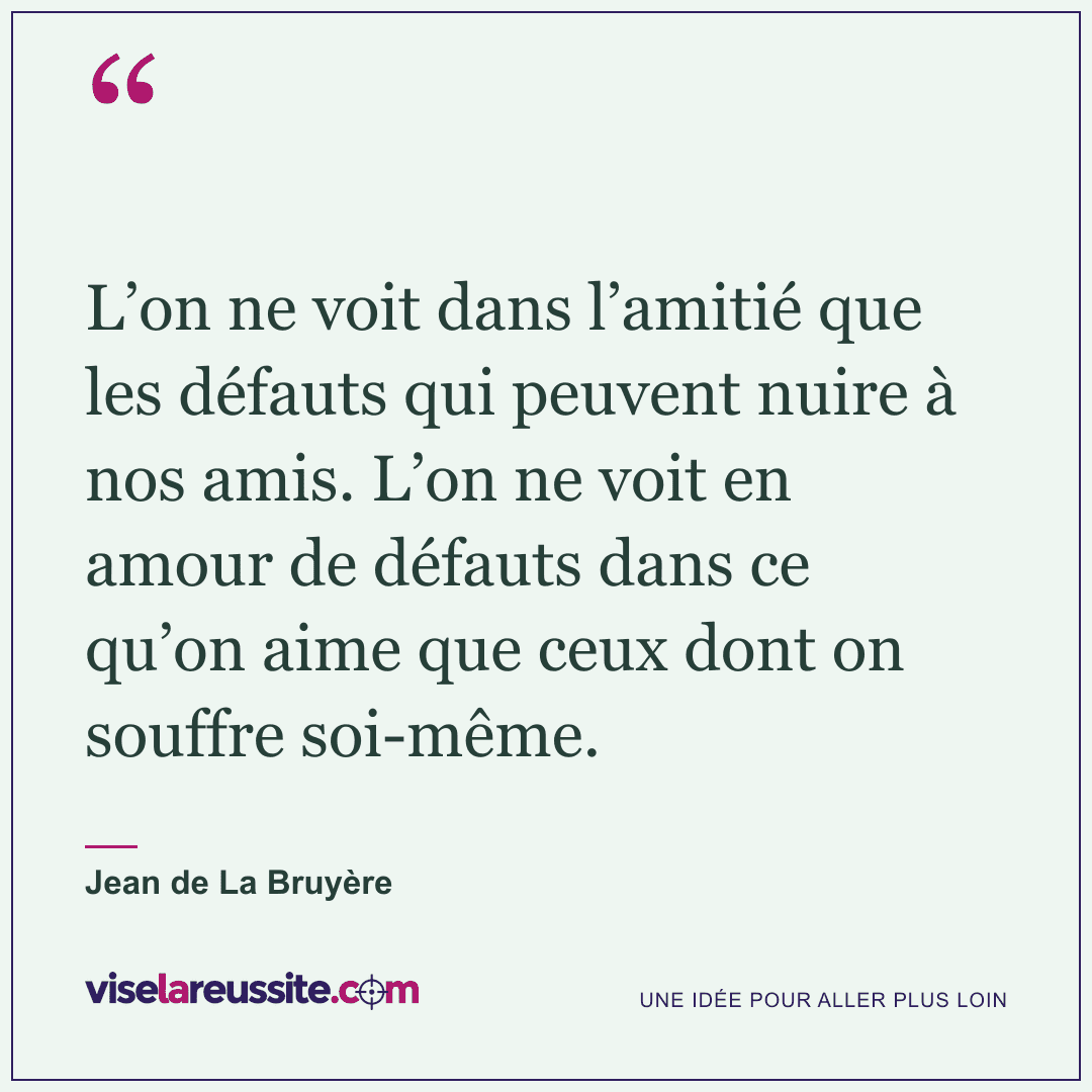 « L’on ne voit dans l’amitié que les défauts qui peuvent nuire à nos amis. L’on ne voit en amour de défauts dans ce qu’on aime que ceux dont on souffre soi-même. » — Jean de La Bruyère — Vise la Réussite
