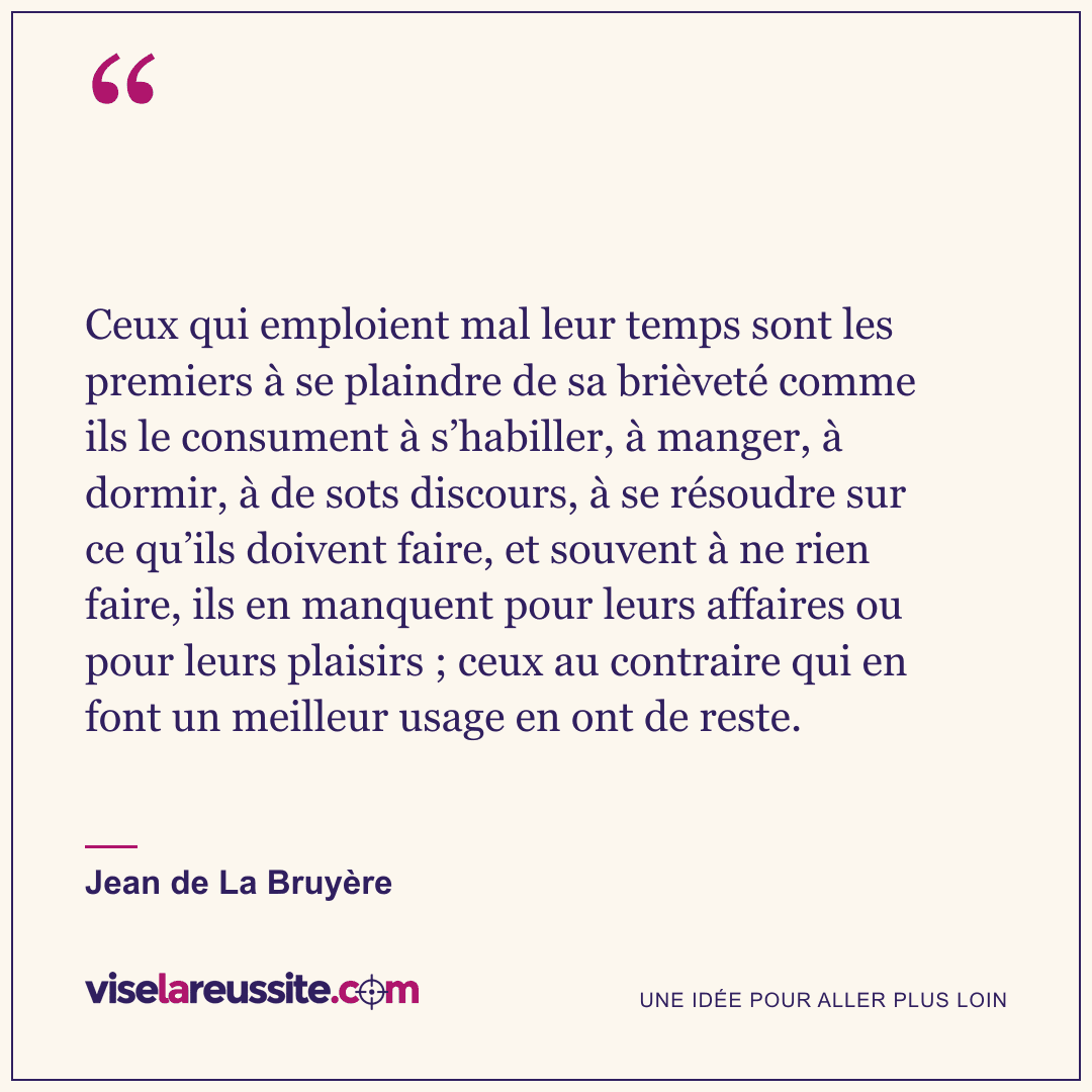 « Ceux qui emploient mal leur temps sont les premiers à se plaindre de sa brièveté comme ils le consument à s’habiller, à manger, à dormir, à de sots discours, à se résoudre sur ce qu’ils doivent faire, et souvent à ne rien faire, ils en manquent pour leurs affaires ou pour leurs plaisirs ; ceux au contraire qui en font un meilleur usage en ont de reste. » — Jean de La Bruyère — Vise la Réussite