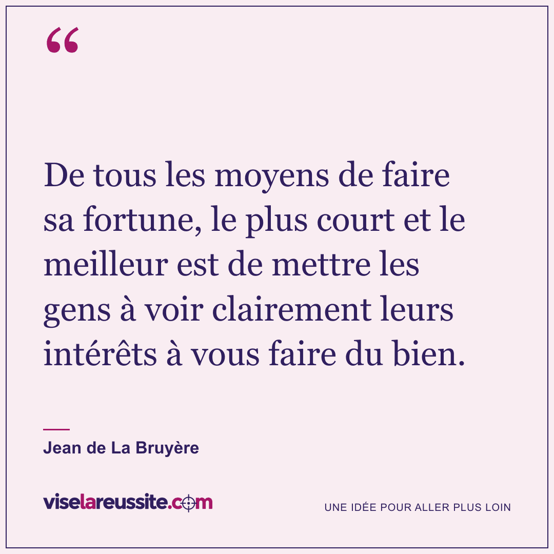 « De tous les moyens de faire sa fortune, le plus court et le meilleur est de mettre les gens à voir clairement leurs intérêts à vous faire du bien. » — Jean de La Bruyère — Vise la Réussite