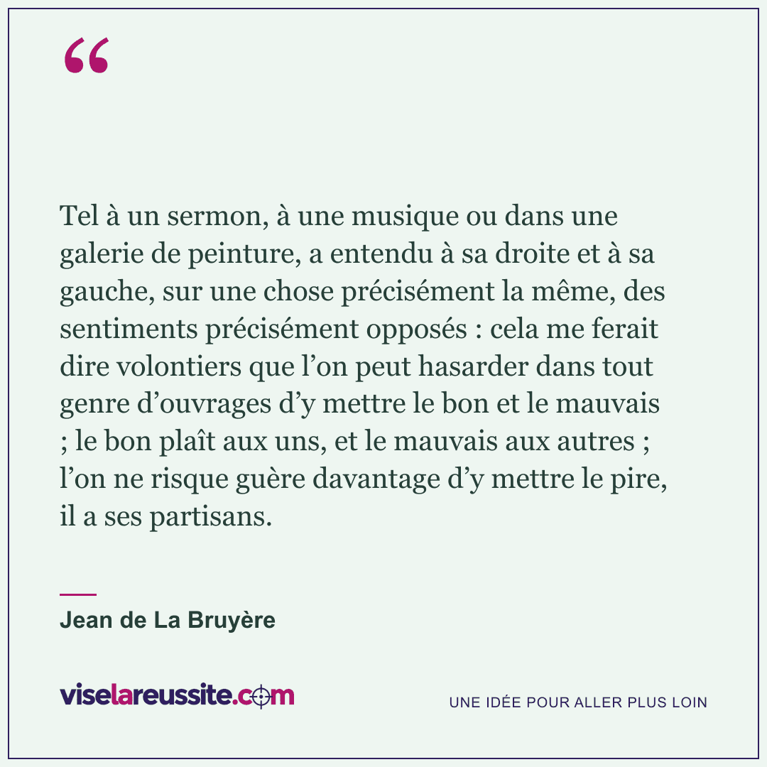 « Tel à un sermon, à une musique ou dans une galerie de peinture, a entendu à sa droite et à sa gauche, sur une chose précisément la même, des sentiments précisément opposés : cela me ferait dire volontiers que l’on peut hasarder dans tout genre d’ouvrages d’y mettre le bon et le mauvais ; le bon plaît aux uns, et le mauvais aux autres ; l’on ne risque guère davantage d’y mettre le pire, il a ses partisans. » — Jean de La Bruyère — Vise la Réussite