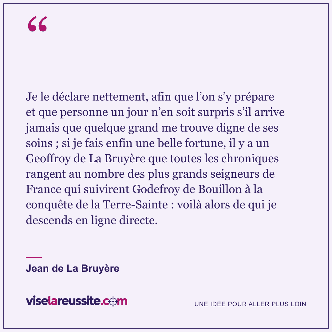 « Je le déclare nettement, afin que l’on s’y prépare et que personne un jour n’en soit surpris s’il arrive jamais que quelque grand me trouve digne de ses soins ; si je fais enfin une belle fortune, il y a un Geoffroy de La Bruyère que toutes les chroniques rangent au nombre des plus grands seigneurs de France qui suivirent Godefroy de Bouillon à la conquête de la Terre-Sainte : voilà alors de qui je descends en ligne directe. » — Jean de La Bruyère — Vise la Réussite