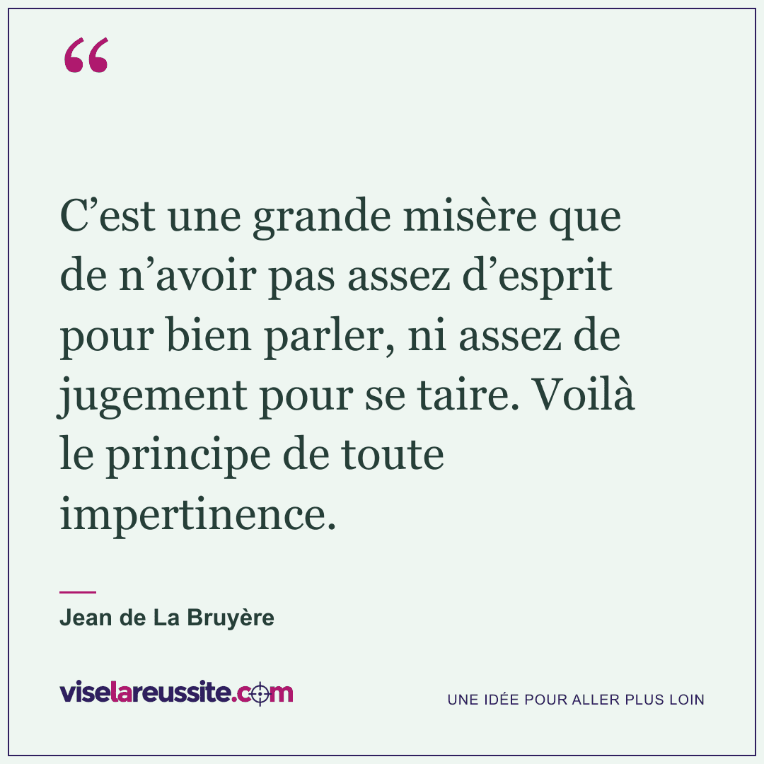 « C’est une grande misère que de n’avoir pas assez d’esprit pour bien parler, ni assez de jugement pour se taire. Voilà le principe de toute impertinence. » — Jean de La Bruyère — Vise la Réussite