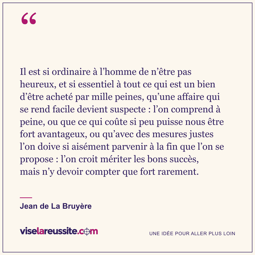 « Il est si ordinaire à l’homme de n’être pas heureux, et si essentiel à tout ce qui est un bien d’être acheté par mille peines, qu’une affaire qui se rend facile devient suspecte : l’on comprend à peine, ou que ce qui coûte si peu puisse nous être fort avantageux, ou qu’avec des mesures justes l’on doive si aisément parvenir à la fin que l’on se propose : l’on croit mériter les bons succès, mais n’y devoir compter que fort rarement. » — Jean de La Bruyère — Vise la Réussite