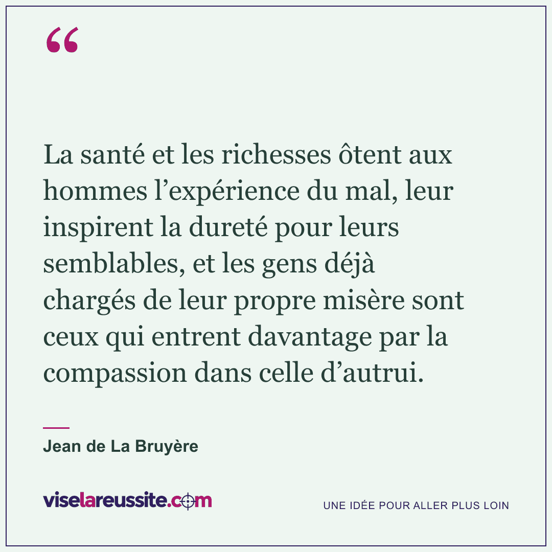 « La santé et les richesses ôtent aux hommes l’expérience du mal, leur inspirent la dureté pour leurs semblables, et les gens déjà chargés de leur propre misère sont ceux qui entrent davantage par la compassion dans celle d’autrui. » — Jean de La Bruyère — Vise la Réussite