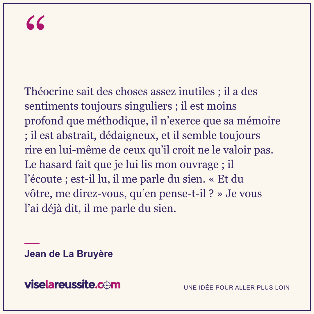 « Théocrine sait des choses assez inutiles ; il a des sentiments toujours singuliers ; il est moins profond que méthodique, il n’exerce que sa mémoire ; il est abstrait, dédaigneux, et il semble toujours rire en lui-même de ceux qu’il croit ne le valoir pas. Le hasard fait que je lui lis mon ouvrage ; il l’écoute ; est-il lu, il me parle du sien. « Et du vôtre, me direz-vous, qu’en pense-t-il ? » Je vous l’ai déjà dit, il me parle du sien. » — Jean de La Bruyère — Vise la Réussite