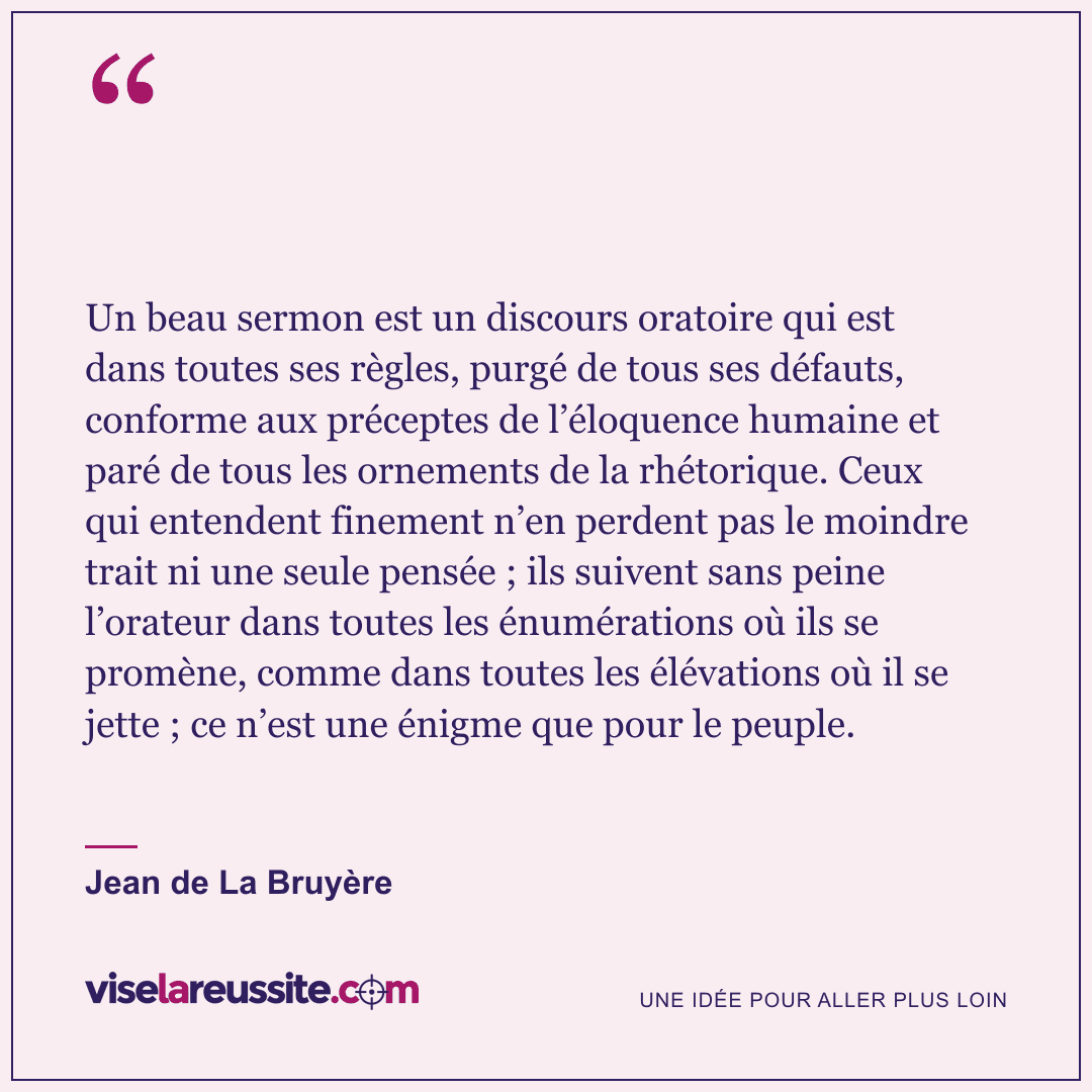 « Un beau sermon est un discours oratoire qui est dans toutes ses règles, purgé de tous ses défauts, conforme aux préceptes de l’éloquence humaine et paré de tous les ornements de la rhétorique. Ceux qui entendent finement n’en perdent pas le moindre trait ni une seule pensée ; ils suivent sans peine l’orateur dans toutes les énumérations où ils se promène, comme dans toutes les élévations où il se jette ; ce n’est une énigme que pour le peuple. » — Jean de La Bruyère — Vise la Réussite