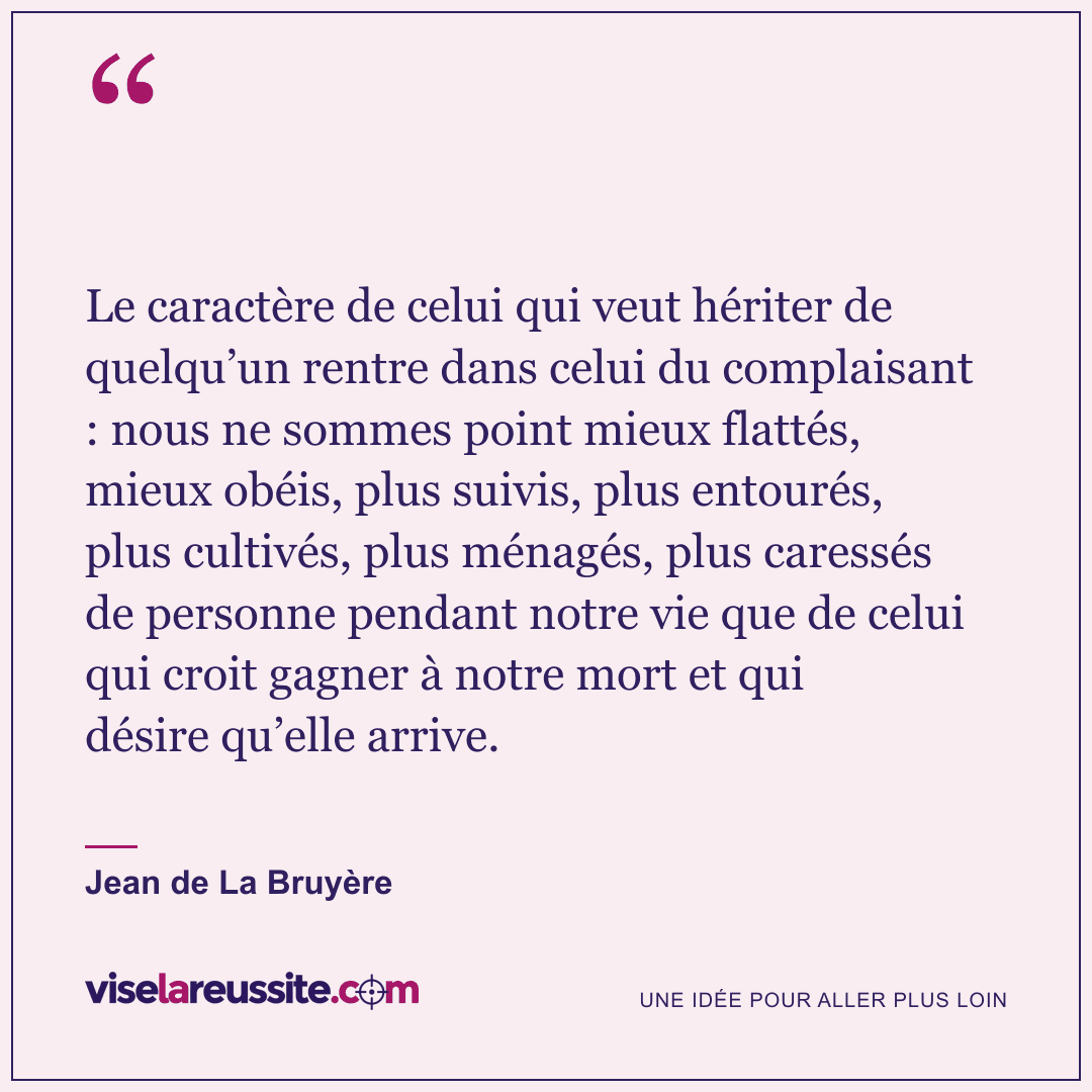 « Le caractère de celui qui veut hériter de quelqu’un rentre dans celui du complaisant : nous ne sommes point mieux flattés, mieux obéis, plus suivis, plus entourés, plus cultivés, plus ménagés, plus caressés de personne pendant notre vie que de celui qui croit gagner à notre mort et qui désire qu’elle arrive. » — Jean de La Bruyère — Vise la Réussite