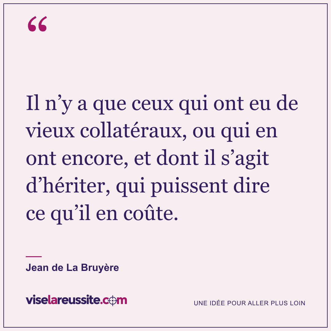 « Il n’y a que ceux qui ont eu de vieux collatéraux, ou qui en ont encore, et dont il s’agit d’hériter, qui puissent dire ce qu’il en coûte. » — Jean de La Bruyère — Vise la Réussite