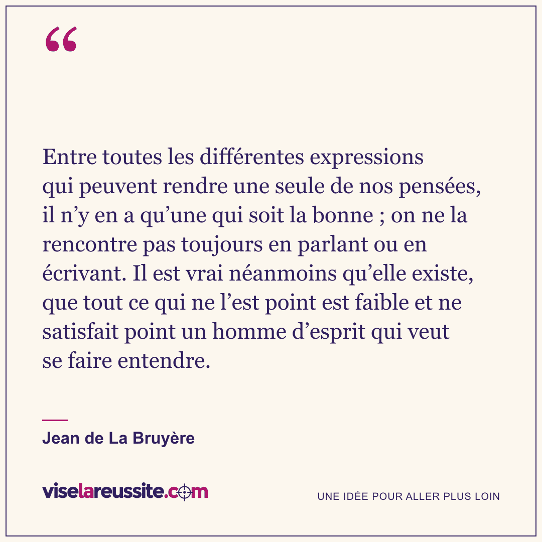 « Entre toutes les différentes expressions qui peuvent rendre une seule de nos pensées, il n’y en a qu’une qui soit la bonne ; on ne la rencontre pas toujours en parlant ou en écrivant. Il est vrai néanmoins qu’elle existe, que tout ce qui ne l’est point est faible et ne satisfait point un homme d’esprit qui veut se faire entendre. » — Jean de La Bruyère — Vise la Réussite