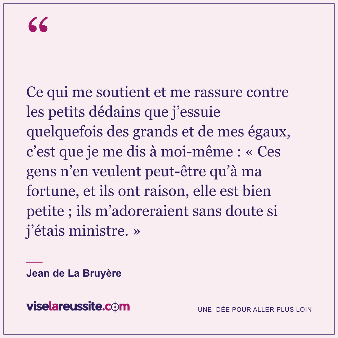 « Ce qui me soutient et me rassure contre les petits dédains que j’essuie quelquefois des grands et de mes égaux, c’est que je me dis à moi-même : « Ces gens n’en veulent peut-être qu’à ma fortune, et ils ont raison, elle est bien petite ; ils m’adoreraient sans doute si j’étais ministre. » » — Jean de La Bruyère — Vise la Réussite