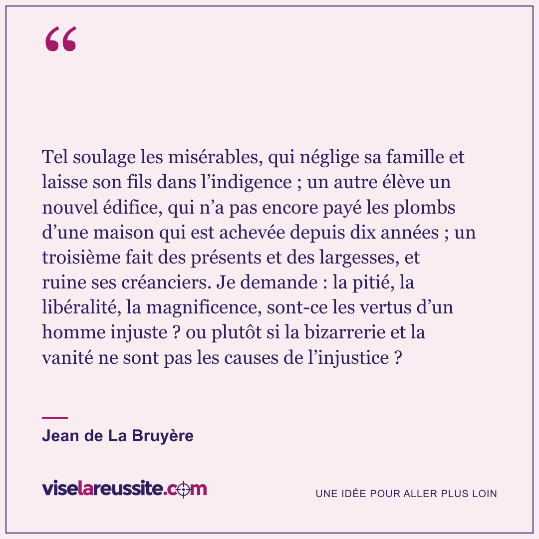 « Tel soulage les misérables, qui néglige sa famille et laisse son fils dans l’indigence ; un autre élève un nouvel édifice, qui n’a pas encore payé les plombs d’une maison qui est achevée depuis dix années ; un troisième fait des présents et des largesses, et ruine ses créanciers. Je demande : la pitié, la libéralité, la magnificence, sont-ce les vertus d’un homme injuste ? ou plutôt si la bizarrerie et la vanité ne sont pas les causes de l’injustice ? » — Jean de La Bruyère — Vise la Réussite