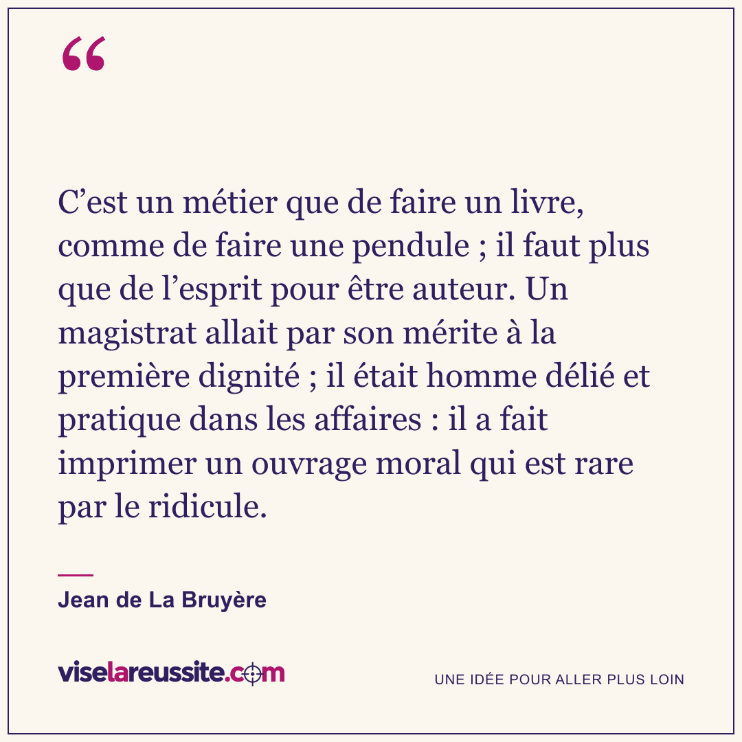 « C’est un métier que de faire un livre, comme de faire une pendule ; il faut plus que de l’esprit pour être auteur. Un magistrat allait par son mérite à la première dignité ; il était homme délié et pratique dans les affaires : il a fait imprimer un ouvrage moral qui est rare par le ridicule. » — Jean de La Bruyère — Vise la Réussite
