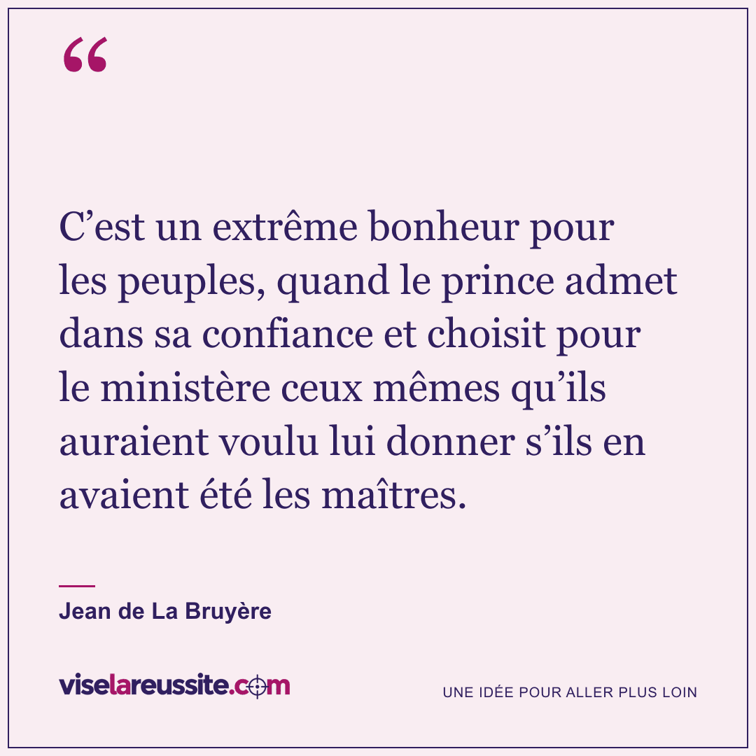 « C’est un extrême bonheur pour les peuples, quand le prince admet dans sa confiance et choisit pour le ministère ceux mêmes qu’ils auraient voulu lui donner s’ils en avaient été les maîtres. » — Jean de La Bruyère — Vise la Réussite
