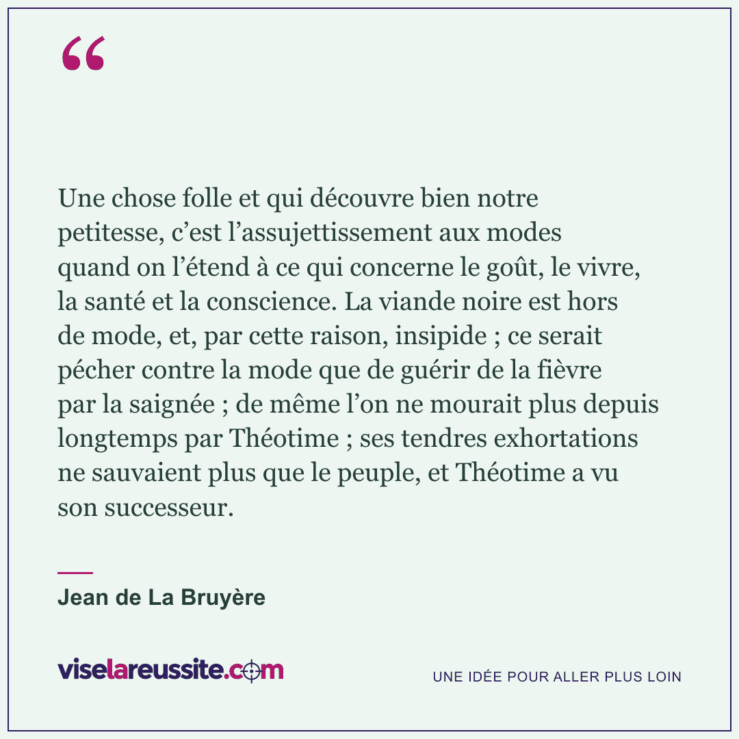 « Une chose folle et qui découvre bien notre petitesse, c’est l’assujettissement aux modes quand on l’étend à ce qui concerne le goût, le vivre, la santé et la conscience. La viande noire est hors de mode, et, par cette raison, insipide ; ce serait pécher contre la mode que de guérir de la fièvre par la saignée ; de même l’on ne mourait plus depuis longtemps par Théotime ; ses tendres exhortations ne sauvaient plus que le peuple, et Théotime a vu son successeur. » — Jean de La Bruyère — Vise la Réussite