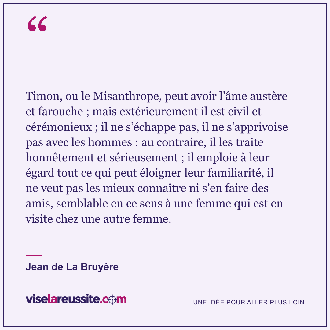 « Timon, ou le Misanthrope, peut avoir l’âme austère et farouche ; mais extérieurement il est civil et cérémonieux ; il ne s’échappe pas, il ne s’apprivoise pas avec les hommes : au contraire, il les traite honnêtement et sérieusement ; il emploie à leur égard tout ce qui peut éloigner leur familiarité, il ne veut pas les mieux connaître ni s’en faire des amis, semblable en ce sens à une femme qui est en visite chez une autre femme. » — Jean de La Bruyère — Vise la Réussite