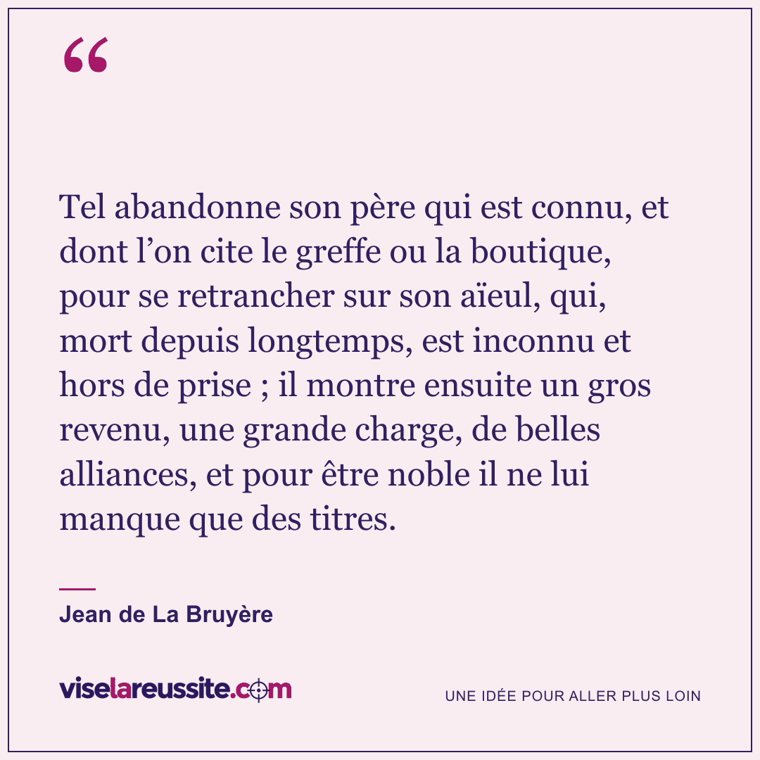 « Tel abandonne son père qui est connu, et dont l’on cite le greffe ou la boutique, pour se retrancher sur son aïeul, qui, mort depuis longtemps, est inconnu et hors de prise ; il montre ensuite un gros revenu, une grande charge, de belles alliances, et pour être noble il ne lui manque que des titres. » — Jean de La Bruyère — Vise la Réussite