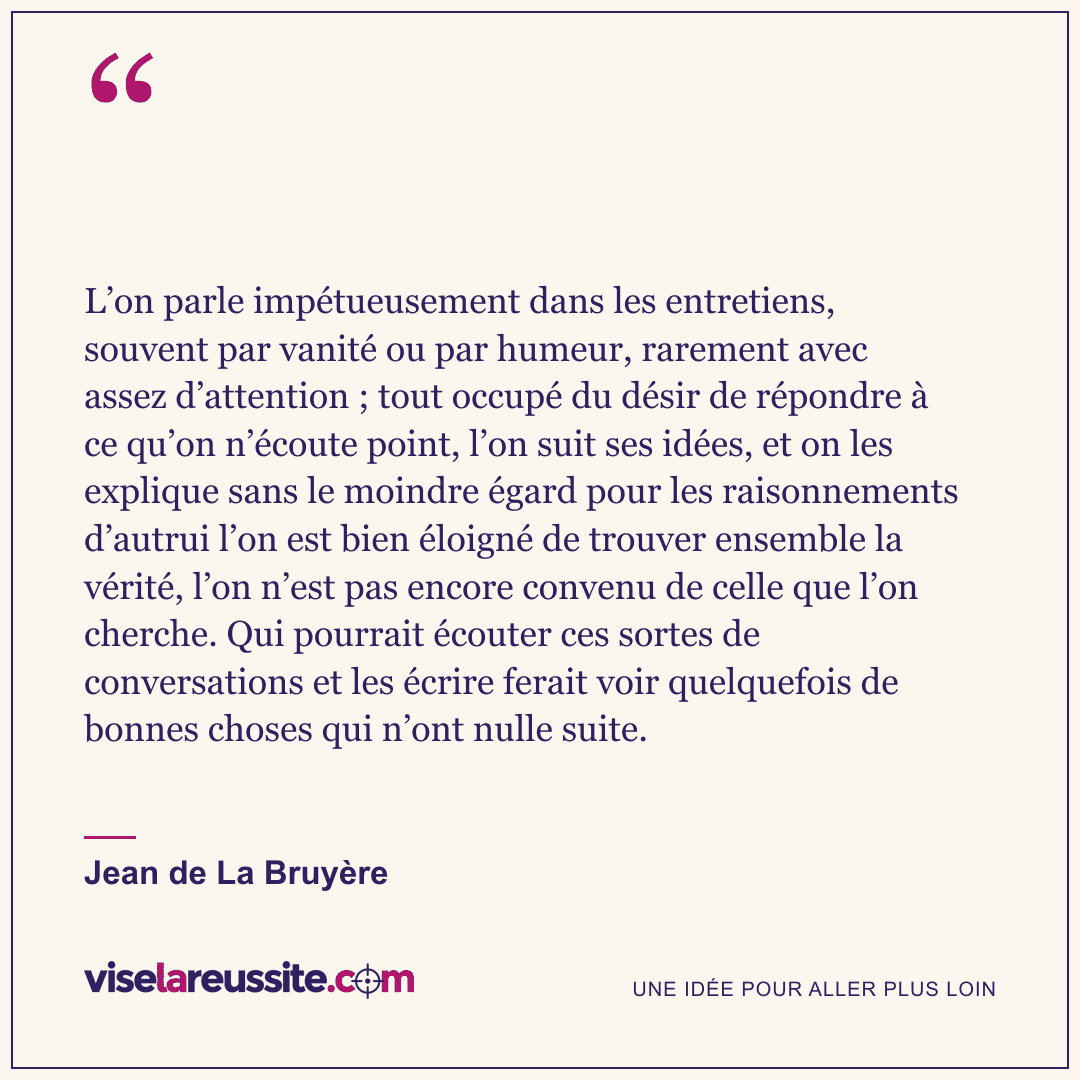 « L’on parle impétueusement dans les entretiens, souvent par vanité ou par humeur, rarement avec assez d’attention ; tout occupé du désir de répondre à ce qu’on n’écoute point, l’on suit ses idées, et on les explique sans le moindre égard pour les raisonnements d’autrui l’on est bien éloigné de trouver ensemble la vérité, l’on n’est pas encore convenu de celle que l’on cherche. Qui pourrait écouter ces sortes de conversations et les écrire ferait voir quelquefois de bonnes choses qui n’ont nulle suite. » — Jean de La Bruyère — Vise la Réussite