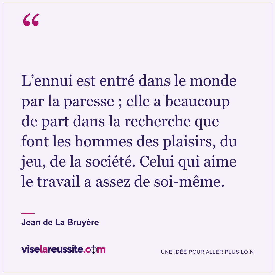« L’ennui est entré dans le monde par la paresse ; elle a beaucoup de part dans la recherche que font les hommes des plaisirs, du jeu, de la société. Celui qui aime le travail a assez de soi-même. » — Jean de La Bruyère — Vise la Réussite