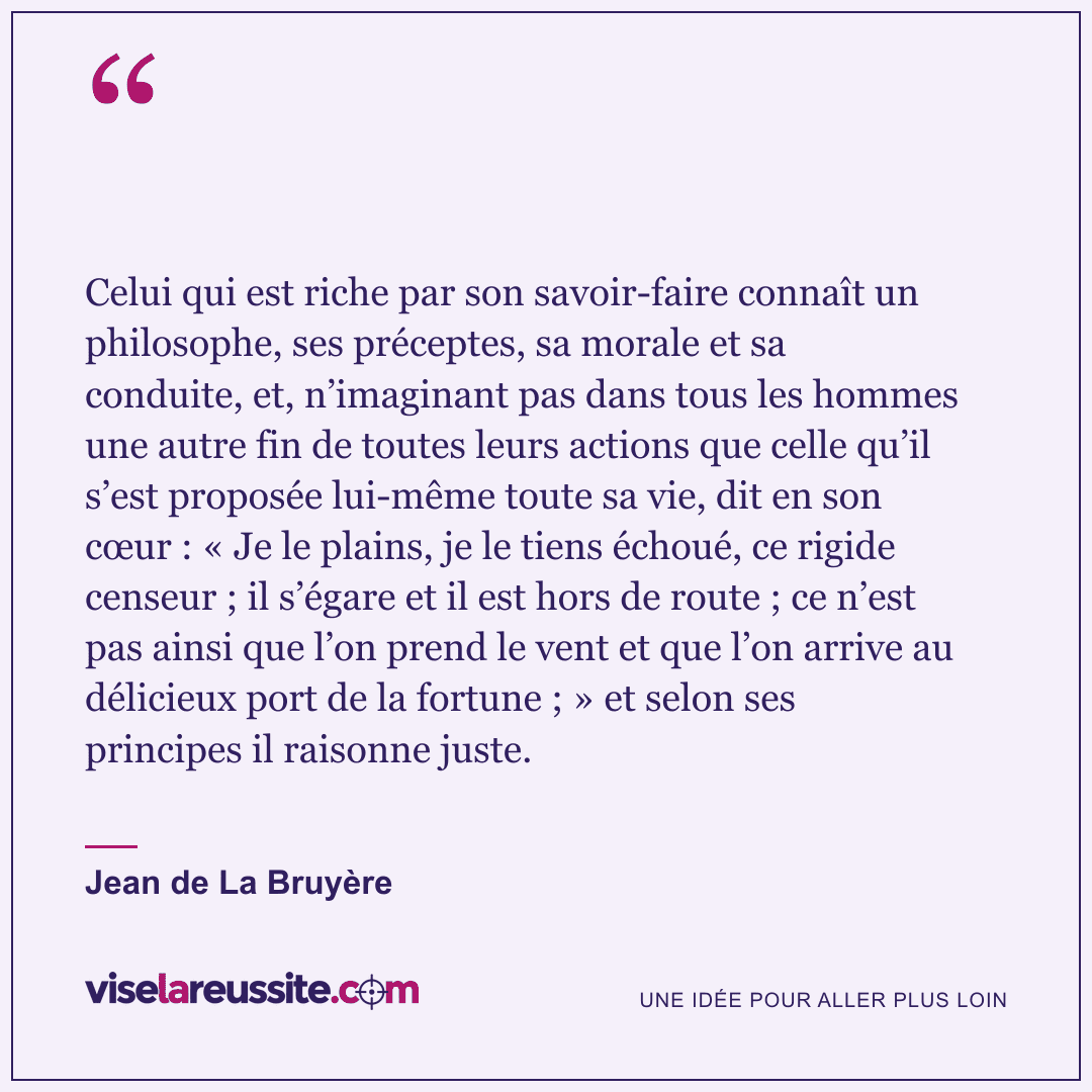« Celui qui est riche par son savoir-faire connaît un philosophe, ses préceptes, sa morale et sa conduite, et, n’imaginant pas dans tous les hommes une autre fin de toutes leurs actions que celle qu’il s’est proposée lui-même toute sa vie, dit en son cœur : « Je le plains, je le tiens échoué, ce rigide censeur ; il s’égare et il est hors de route ; ce n’est pas ainsi que l’on prend le vent et que l’on arrive au délicieux port de la fortune ; » et selon ses principes il raisonne juste. » — Jean de La Bruyère — Vise la Réussite