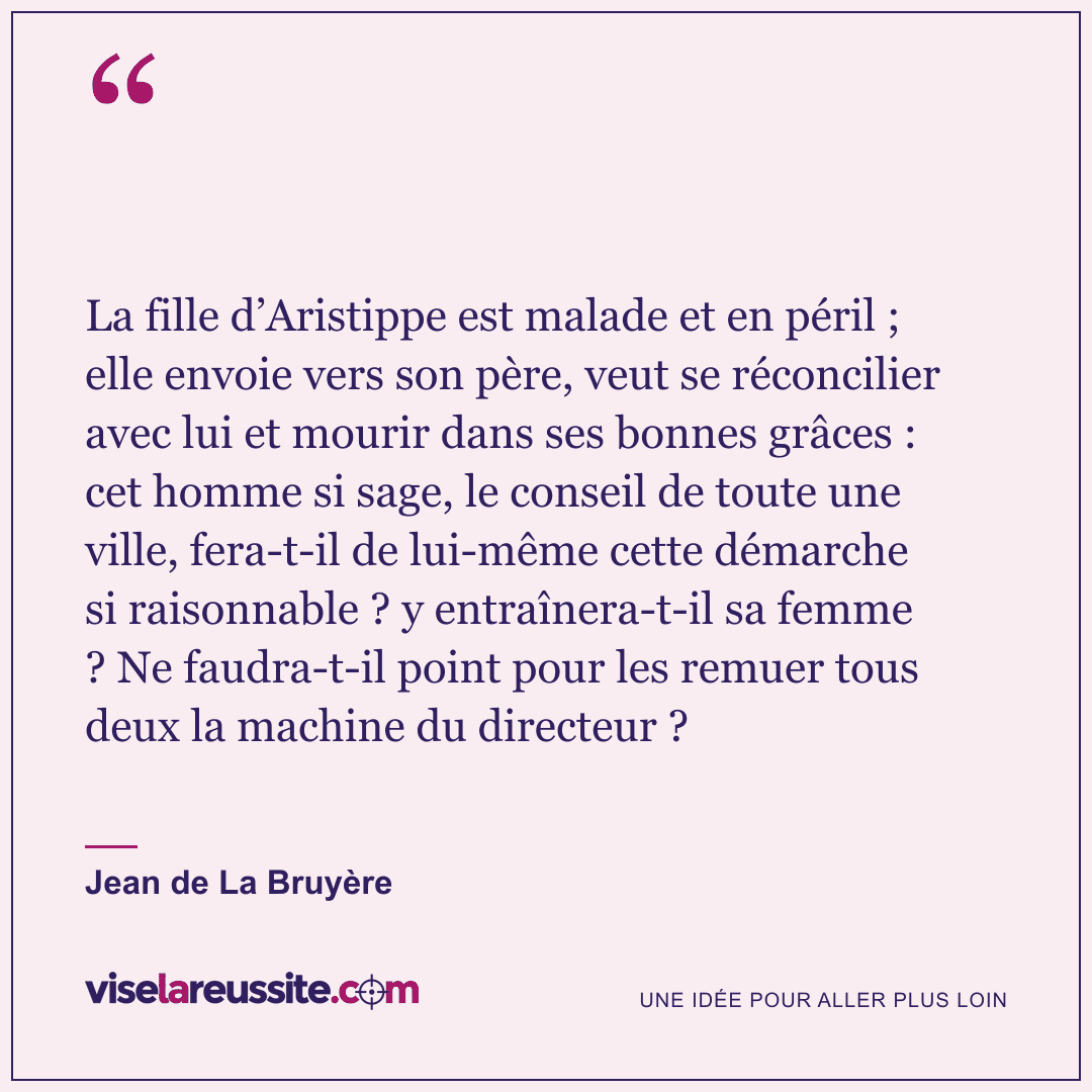 « La fille d’Aristippe est malade et en péril ; elle envoie vers son père, veut se réconcilier avec lui et mourir dans ses bonnes grâces : cet homme si sage, le conseil de toute une ville, fera-t-il de lui-même cette démarche si raisonnable ? y entraînera-t-il sa femme ? Ne faudra-t-il point pour les remuer tous deux la machine du directeur ? » — Jean de La Bruyère — Vise la Réussite