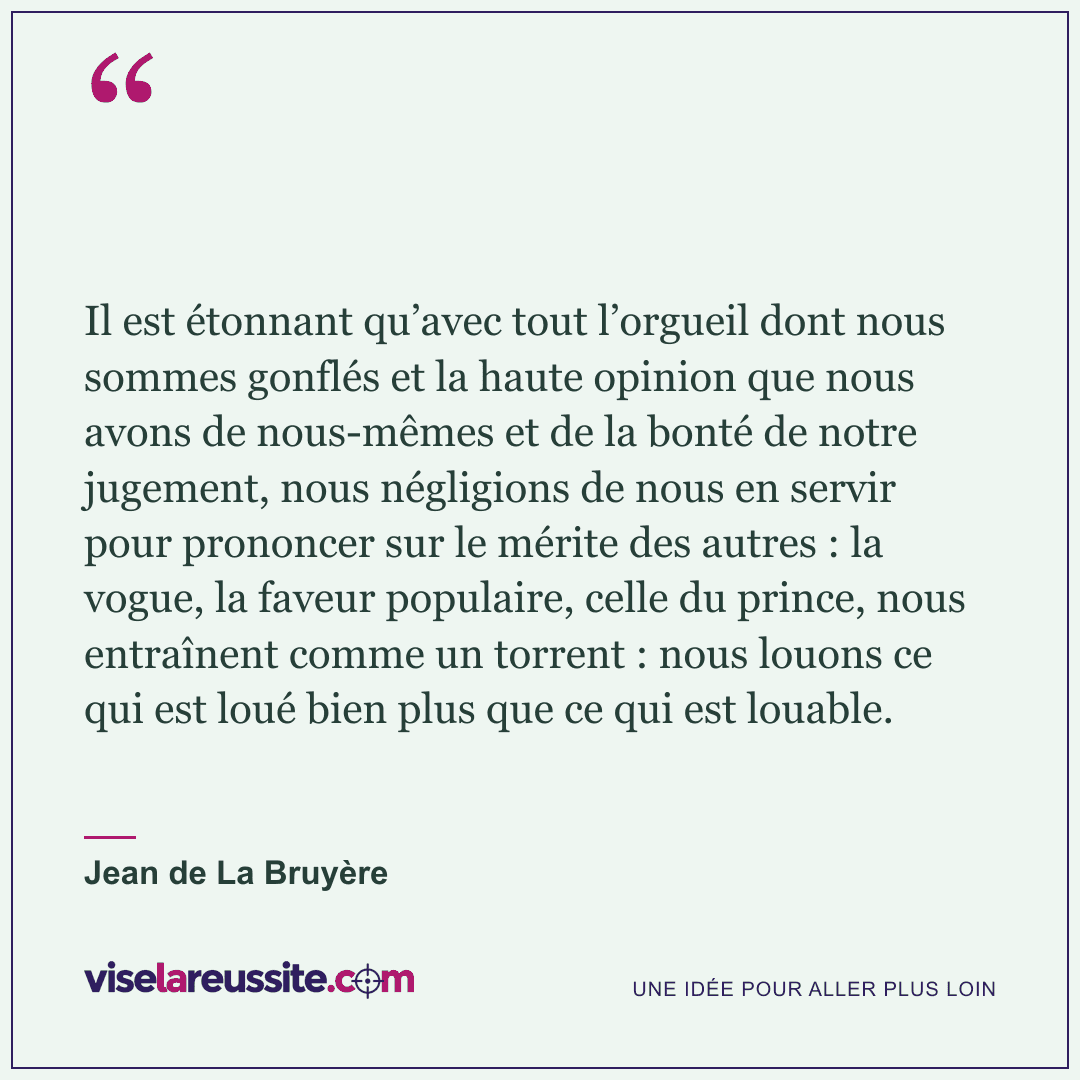 « Il est étonnant qu’avec tout l’orgueil dont nous sommes gonflés et la haute opinion que nous avons de nous-mêmes et de la bonté de notre jugement, nous négligions de nous en servir pour prononcer sur le mérite des autres : la vogue, la faveur populaire, celle du prince, nous entraînent comme un torrent : nous louons ce qui est loué bien plus que ce qui est louable. » — Jean de La Bruyère — Vise la Réussite