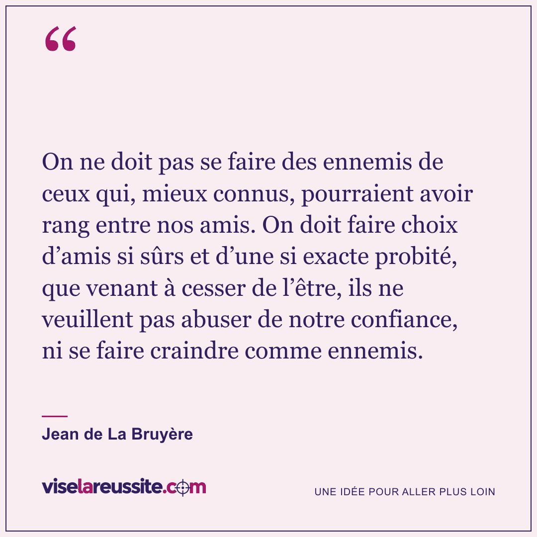 « On ne doit pas se faire des ennemis de ceux qui, mieux connus, pourraient avoir rang entre nos amis. On doit faire choix d’amis si sûrs et d’une si exacte probité, que venant à cesser de l’être, ils ne veuillent pas abuser de notre confiance, ni se faire craindre comme ennemis. » — Jean de La Bruyère — Vise la Réussite