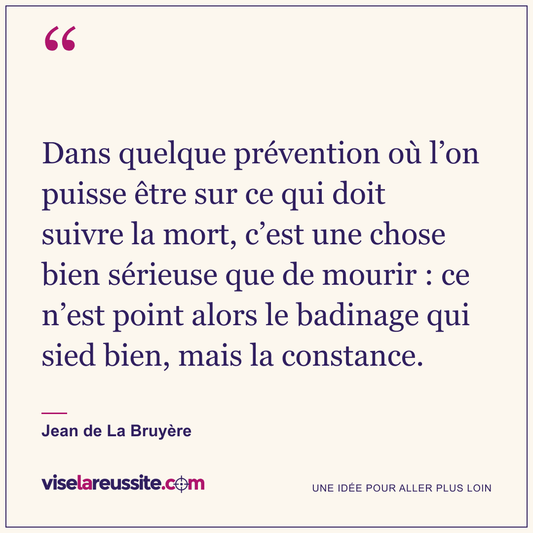 « Dans quelque prévention où l’on puisse être sur ce qui doit suivre la mort, c’est une chose bien sérieuse que de mourir : ce n’est point alors le badinage qui sied bien, mais la constance. » — Jean de La Bruyère — Vise la Réussite
