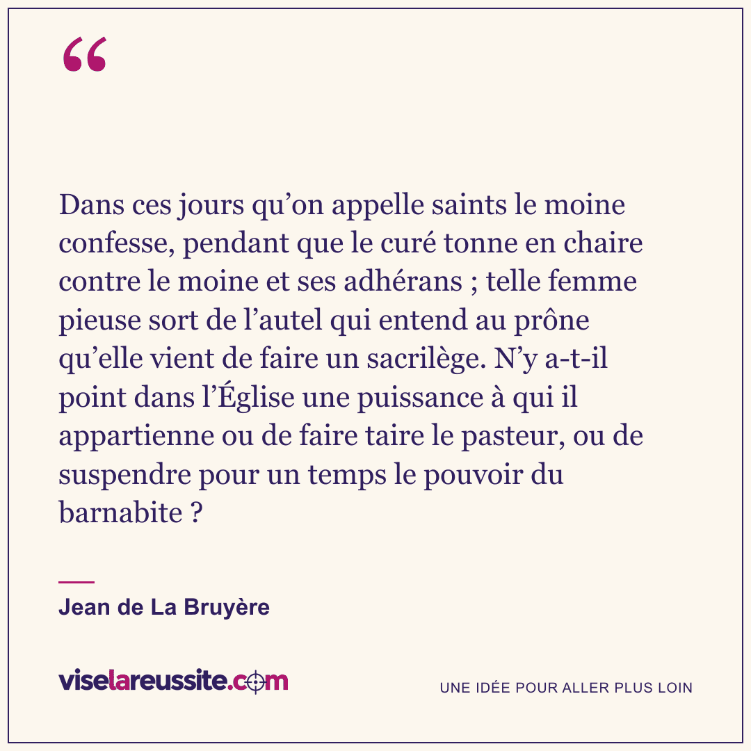 « Dans ces jours qu’on appelle saints le moine confesse, pendant que le curé tonne en chaire contre le moine et ses adhérans ; telle femme pieuse sort de l’autel qui entend au prône qu’elle vient de faire un sacrilège. N’y a-t-il point dans l’Église une puissance à qui il appartienne ou de faire taire le pasteur, ou de suspendre pour un temps le pouvoir du barnabite ? » — Jean de La Bruyère — Vise la Réussite