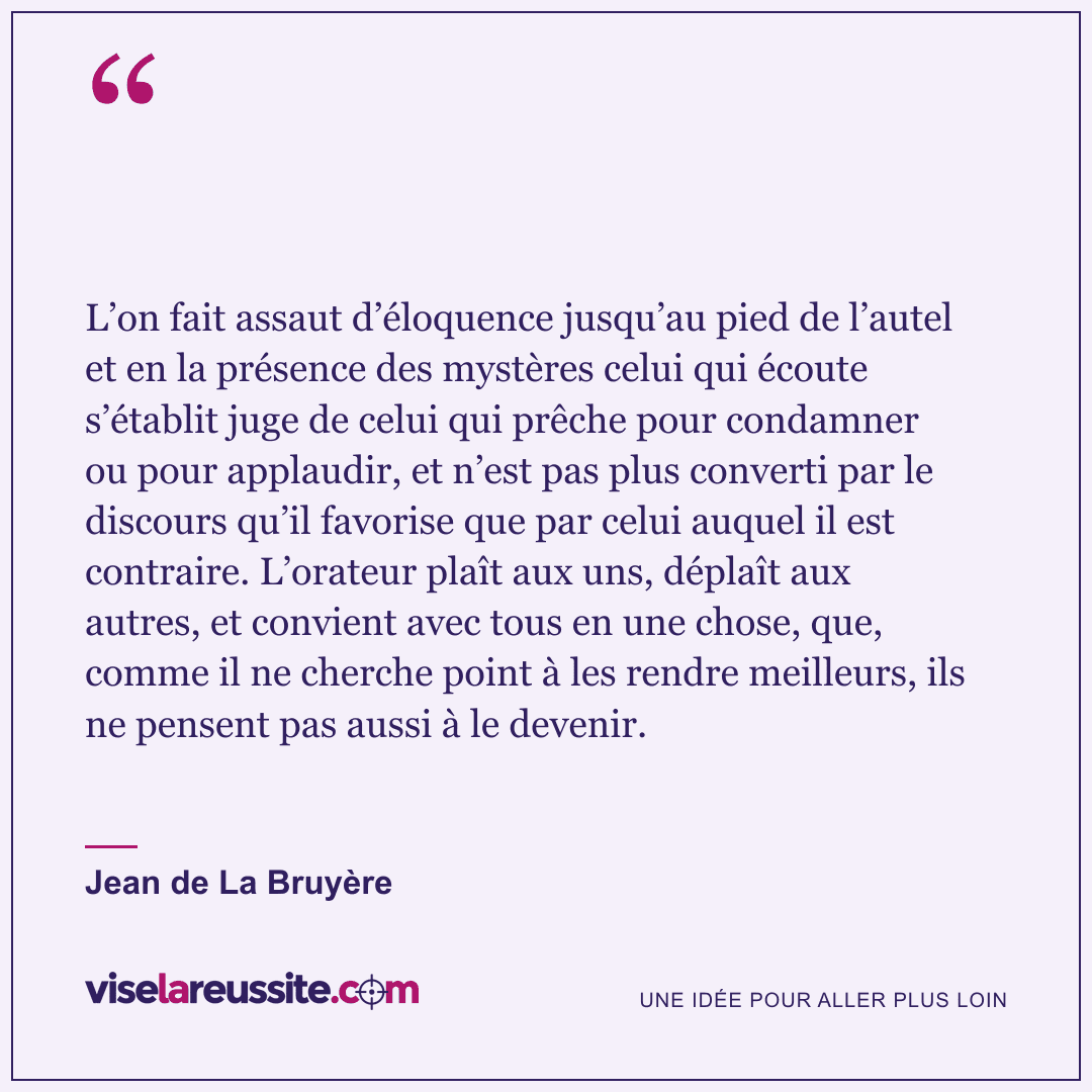 « L’on fait assaut d’éloquence jusqu’au pied de l’autel et en la présence des mystères celui qui écoute s’établit juge de celui qui prêche pour condamner ou pour applaudir, et n’est pas plus converti par le discours qu’il favorise que par celui auquel il est contraire. L’orateur plaît aux uns, déplaît aux autres, et convient avec tous en une chose, que, comme il ne cherche point à les rendre meilleurs, ils ne pensent pas aussi à le devenir. » — Jean de La Bruyère — Vise la Réussite