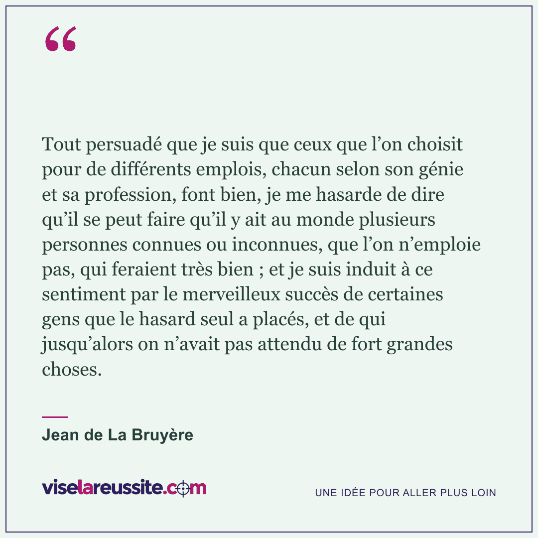 « Tout persuadé que je suis que ceux que l’on choisit pour de différents emplois, chacun selon son génie et sa profession, font bien, je me hasarde de dire qu’il se peut faire qu’il y ait au monde plusieurs personnes connues ou inconnues, que l’on n’emploie pas, qui feraient très bien ; et je suis induit à ce sentiment par le merveilleux succès de certaines gens que le hasard seul a placés, et de qui jusqu’alors on n’avait pas attendu de fort grandes choses. » — Jean de La Bruyère — Vise la Réussite