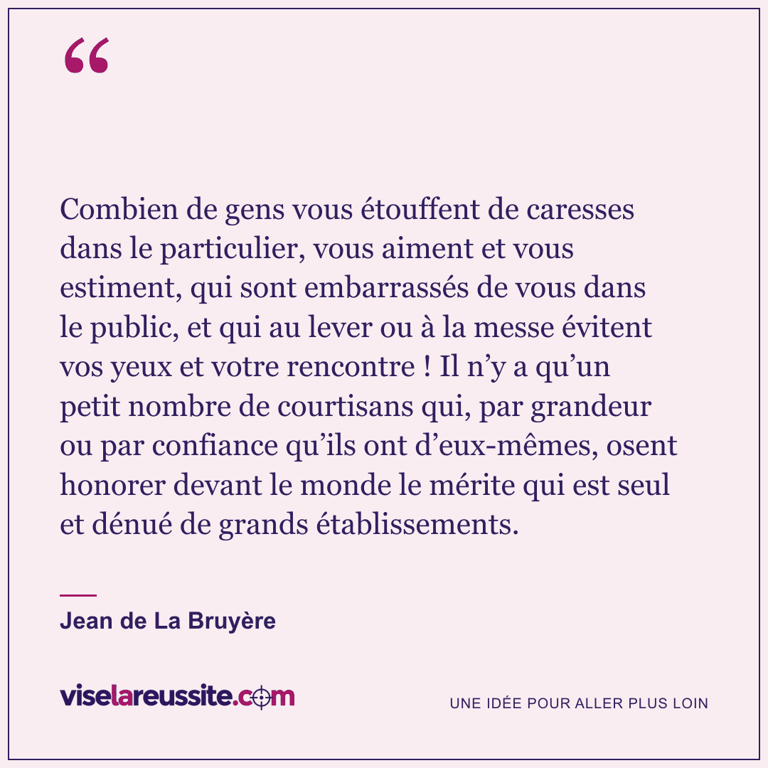 « Combien de gens vous étouffent de caresses dans le particulier, vous aiment et vous estiment, qui sont embarrassés de vous dans le public, et qui au lever ou à la messe évitent vos yeux et votre rencontre ! Il n’y a qu’un petit nombre de courtisans qui, par grandeur ou par confiance qu’ils ont d’eux-mêmes, osent honorer devant le monde le mérite qui est seul et dénué de grands établissements. » — Jean de La Bruyère — Vise la Réussite