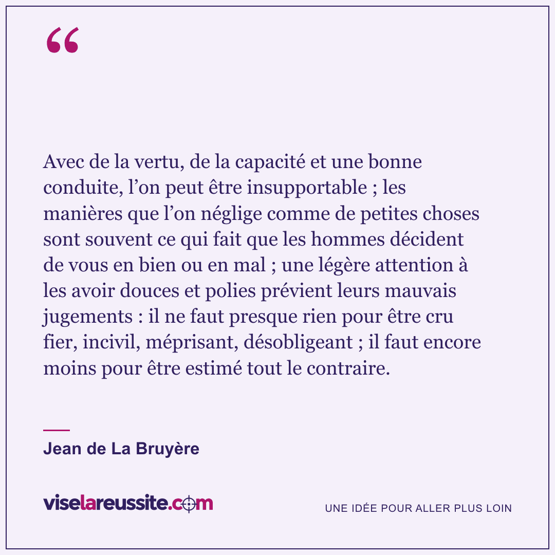 « Avec de la vertu, de la capacité et une bonne conduite, l’on peut être insupportable ; les manières que l’on néglige comme de petites choses sont souvent ce qui fait que les hommes décident de vous en bien ou en mal ; une légère attention à les avoir douces et polies prévient leurs mauvais jugements : il ne faut presque rien pour être cru fier, incivil, méprisant, désobligeant ; il faut encore moins pour être estimé tout le contraire. » — Jean de La Bruyère — Vise la Réussite