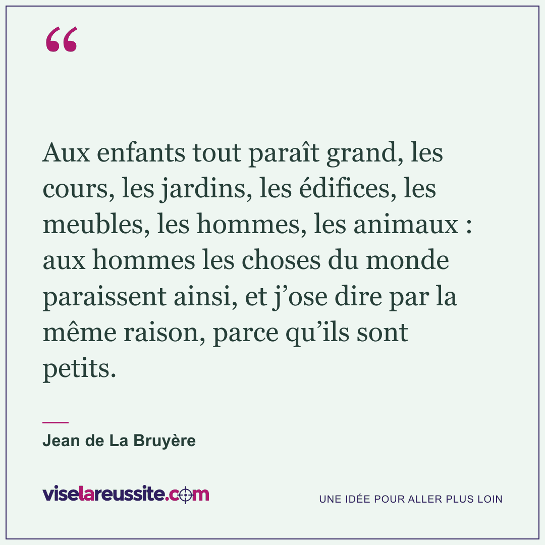 « Aux enfants tout paraît grand, les cours, les jardins, les édifices, les meubles, les hommes, les animaux : aux hommes les choses du monde paraissent ainsi, et j’ose dire par la même raison, parce qu’ils sont petits. » — Jean de La Bruyère — Vise la Réussite
