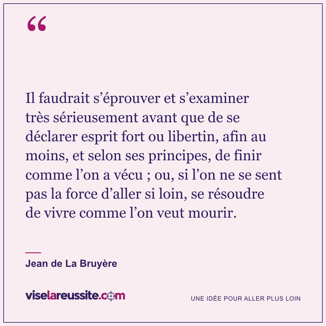 « Il faudrait s’éprouver et s’examiner très sérieusement avant que de se déclarer esprit fort ou libertin, afin au moins, et selon ses principes, de finir comme l’on a vécu ; ou, si l’on ne se sent pas la force d’aller si loin, se résoudre de vivre comme l’on veut mourir. » — Jean de La Bruyère — Vise la Réussite