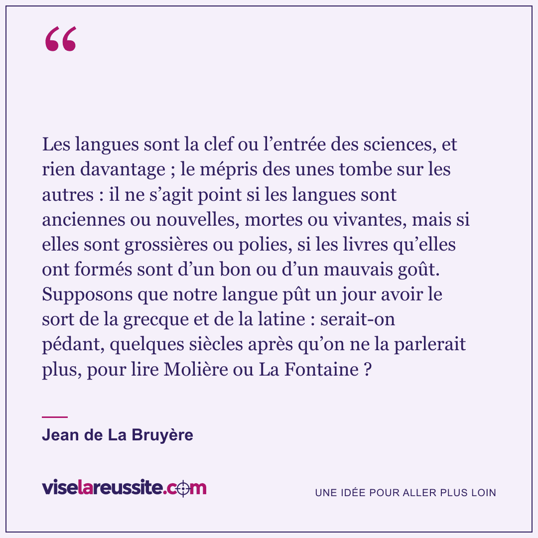« Les langues sont la clef ou l’entrée des sciences, et rien davantage ; le mépris des unes tombe sur les autres : il ne s’agit point si les langues sont anciennes ou nouvelles, mortes ou vivantes, mais si elles sont grossières ou polies, si les livres qu’elles ont formés sont d’un bon ou d’un mauvais goût. Supposons que notre langue pût un jour avoir le sort de la grecque et de la latine : serait-on pédant, quelques siècles après qu’on ne la parlerait plus, pour lire Molière ou La Fontaine ? » — Jean de La Bruyère — Vise la Réussite