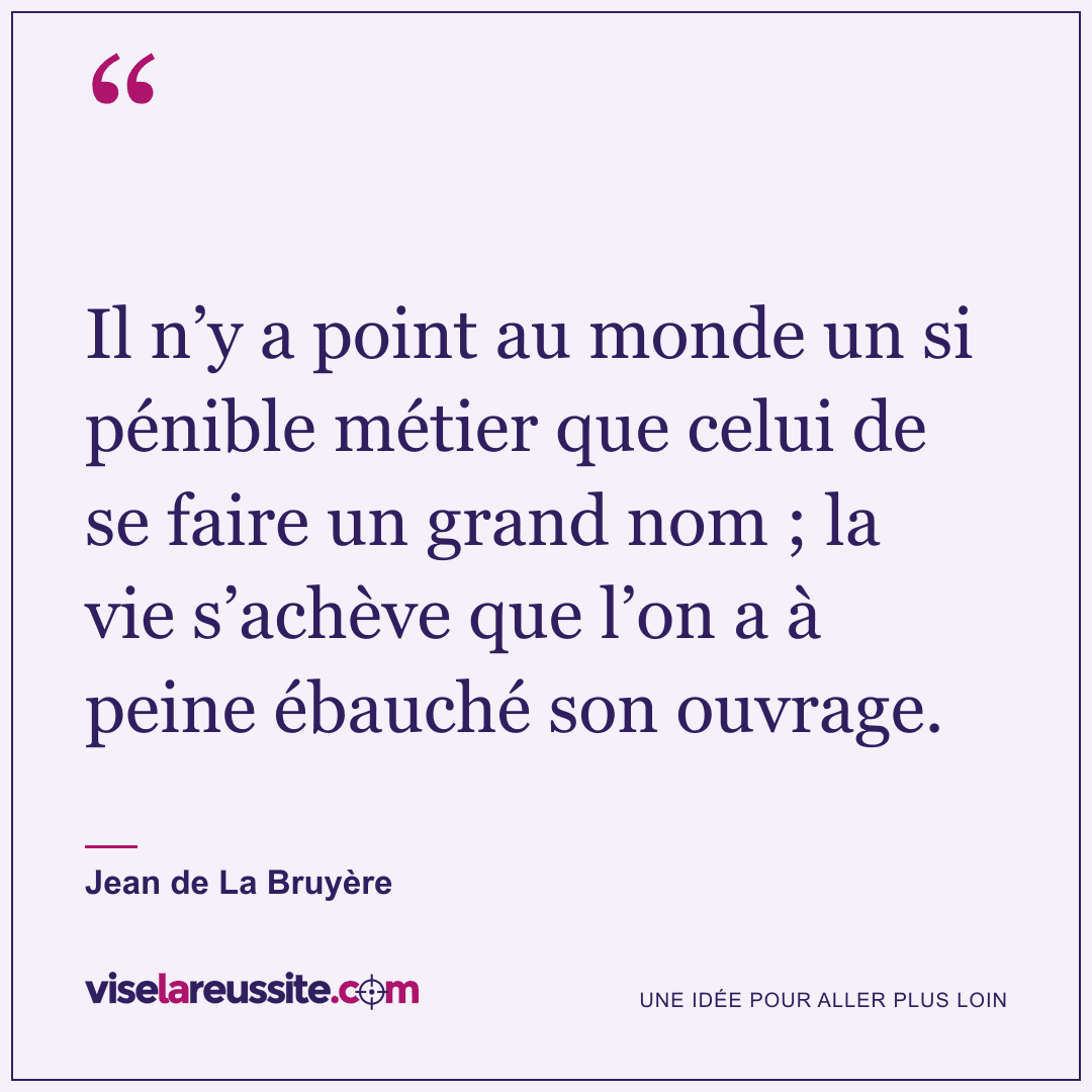 « Il n’y a point au monde un si pénible métier que celui de se faire un grand nom ; la vie s’achève que l’on a à peine ébauché son ouvrage. » — Jean de La Bruyère — Vise la Réussite