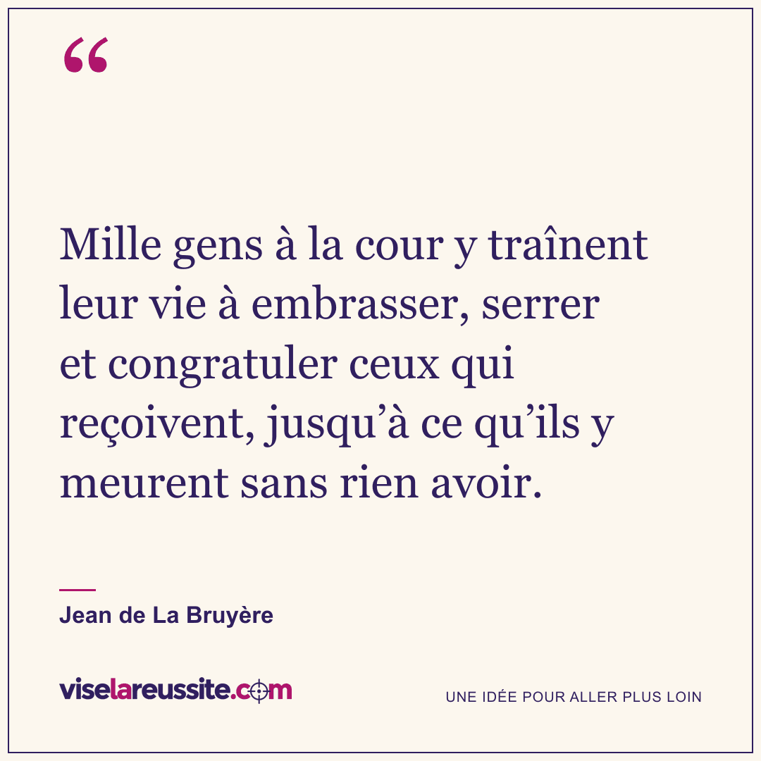 « Mille gens à la cour y traînent leur vie à embrasser, serrer et congratuler ceux qui reçoivent, jusqu’à ce qu’ils y meurent sans rien avoir. » — Jean de La Bruyère — Vise la Réussite