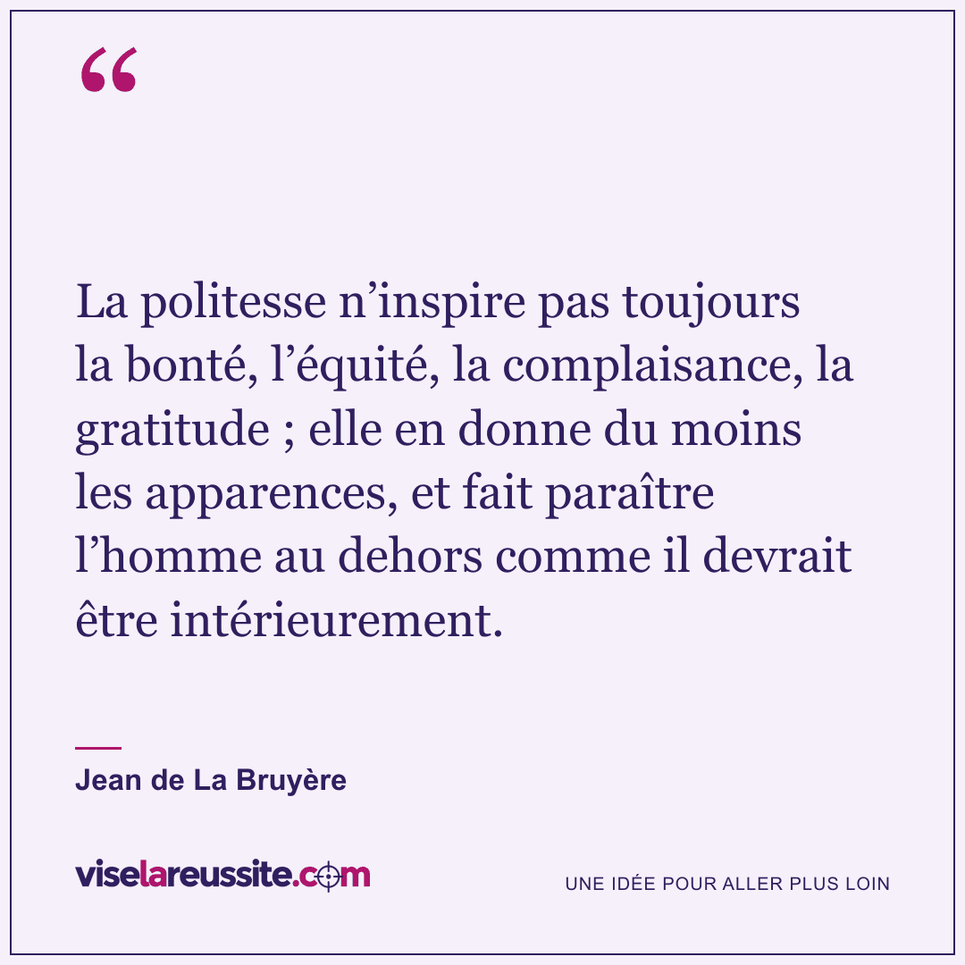 « La politesse n’inspire pas toujours la bonté, l’équité, la complaisance, la gratitude ; elle en donne du moins les apparences, et fait paraître l’homme au dehors comme il devrait être intérieurement. » — Jean de La Bruyère — Vise la Réussite