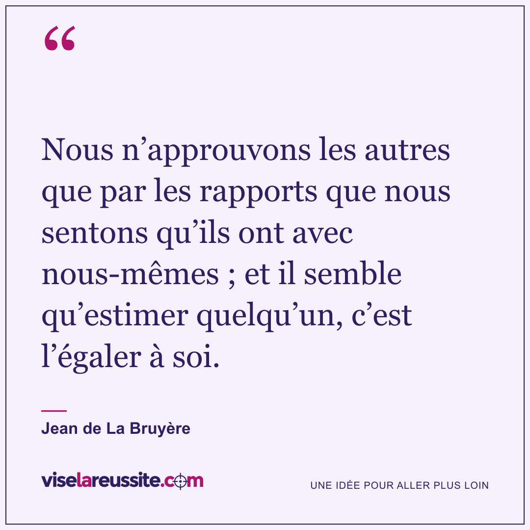 « Nous n’approuvons les autres que par les rapports que nous sentons qu’ils ont avec nous-mêmes ; et il semble qu’estimer quelqu’un, c’est l’égaler à soi. » — Jean de La Bruyère — Vise la Réussite